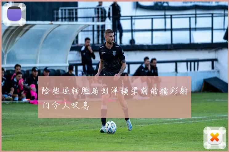 险些逆转胜局刘洋横梁前的精彩射门令人叹息