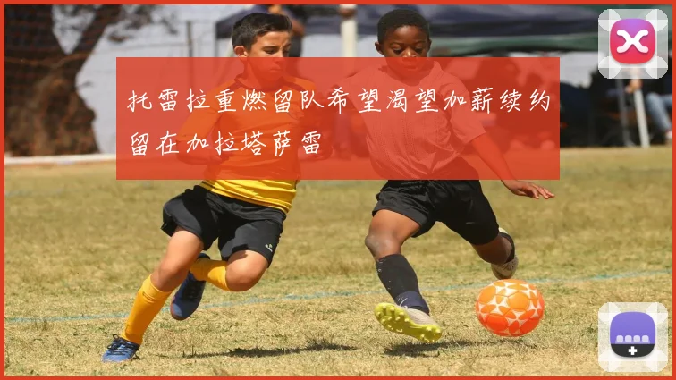 托雷拉重燃留队希望渴望加薪续约留在加拉塔萨雷