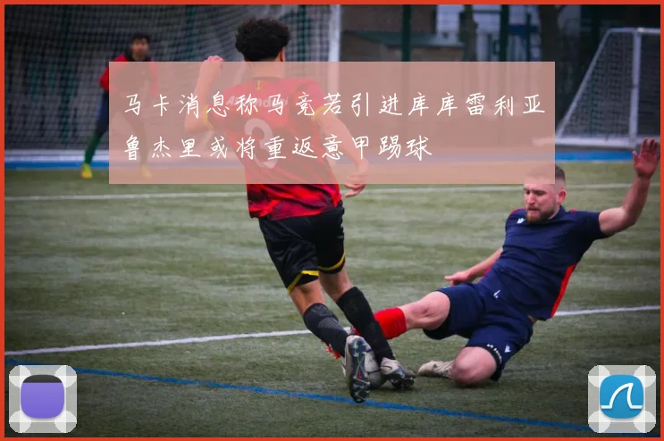 马卡消息称马竞若引进库库雷利亚鲁杰里或将重返意甲踢球