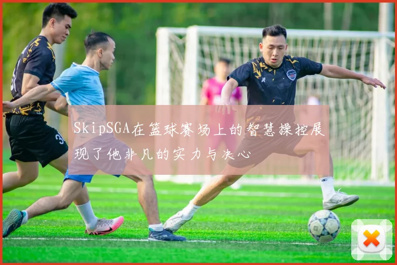 SkipSGA在篮球赛场上的智慧操控展现了他非凡的实力与决心