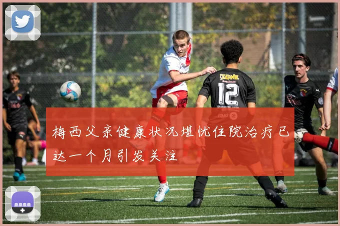 梅西父亲健康状况堪忧住院治疗已达一个月引发关注