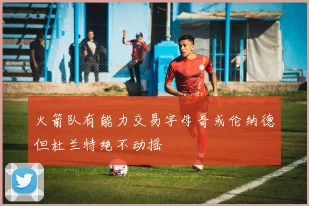 火箭队有能力交易字母哥或伦纳德但杜兰特绝不动摇