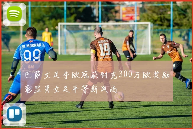 巴萨女足夺欧冠获耐克300万欧奖励彰显男女足平等新风尚