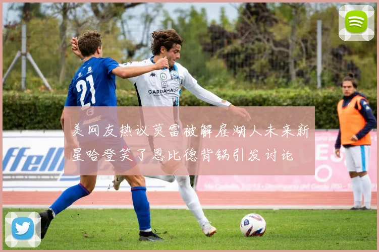 美网友热议莫雷被解雇湖人未来新星哈登笑了恩比德背锅引发讨论