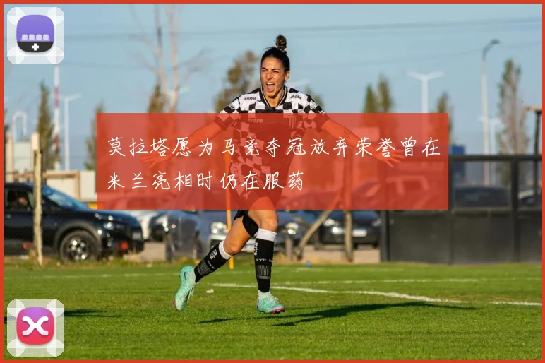 莫拉塔愿为马竞夺冠放弃荣誉曾在米兰亮相时仍在服药