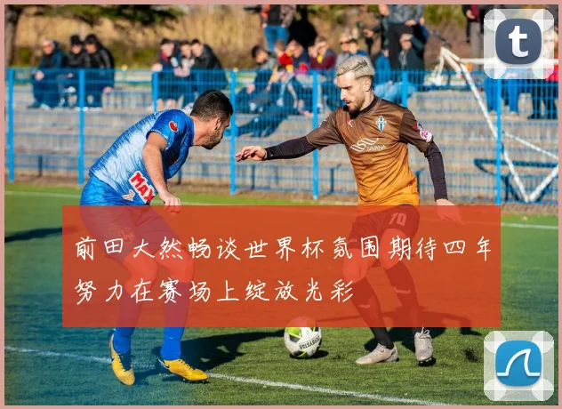 前田大然畅谈世界杯氛围期待四年努力在赛场上绽放光彩