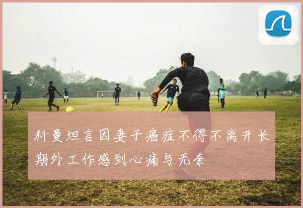 科曼坦言因妻子癌症不得不离开长期外工作感到心痛与无奈